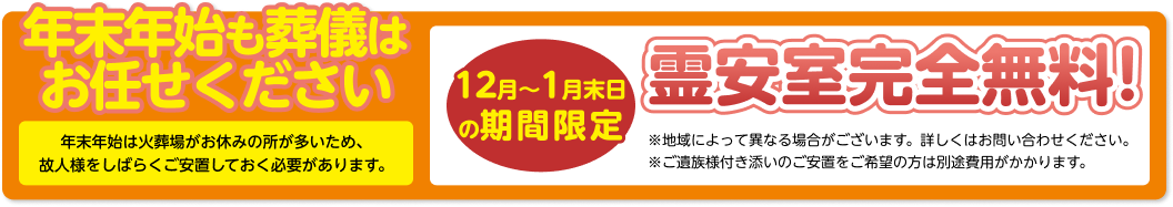 年末年始も葬儀はお任せください 年末年始は火葬場がお休みの所が多いため、 故人様をしばらくご安置しておく必要があります。 12月～1月末日の期間限定 預かりご安置 完全無料! 「ご安置無料キャンペーン」を限定で実施いたします。 ※地域によって異なる場合がございます。詳しくはお問い合わせください。 ※ご遺族様付き添いのご安置をご希望の方は別途費用がかかります。