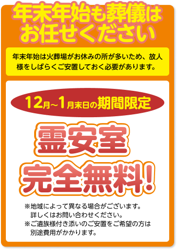 年末年始も葬儀はお任せください 年末年始は火葬場がお休みの所が多いため、 故人様をしばらくご安置しておく必要があります。 12月～1月末日の期間限定 預かりご安置 完全無料! 「ご安置無料キャンペーン」を限定で実施いたします。 ※地域によって異なる場合がございます。詳しくはお問い合わせください。 ※ご遺族様付き添いのご安置をご希望の方は別途費用がかかります。